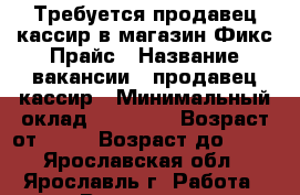 Требуется продавец-кассир в магазин Фикс Прайс › Название вакансии ­ продавец-кассир › Минимальный оклад ­ 17 000 › Возраст от ­ 20 › Возраст до ­ 35 - Ярославская обл., Ярославль г. Работа » Вакансии   . Ярославская обл.,Ярославль г.